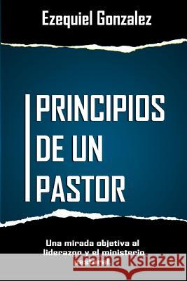 Principios de un pastor: Una mirada objetiva al ministerio pastoral y el liderazgo. Gonzalez, Ezequiel 9781520809359