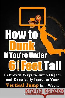 How to Dunk if You're Under 6 Feet Tall: 13 Proven Ways to Jump Higher and Drastically Increase Your Vertical Jump in 4 Weeks Wilson, James 9781520831367