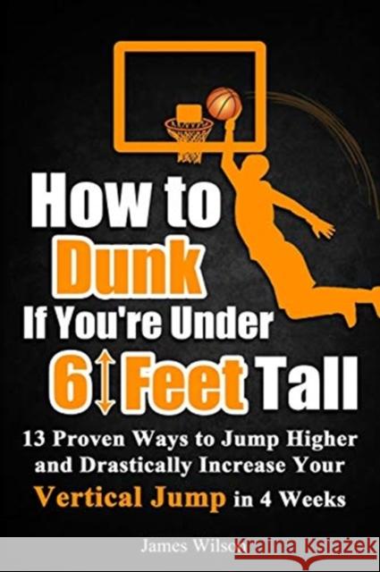 How to Dunk if You're Under 6 Feet Tall: 13 Proven Ways to Jump Higher and Drastically Increase Your Vertical Jump in 4 Weeks Wilson, James 9781520848952 Independently Published