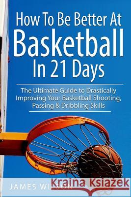 How to Be Better At Basketball in 21 days: The Ultimate Guide to Drastically Improving Your Basketball Shooting, Passing and Dribbling Skills Wilson, James 9781520883878