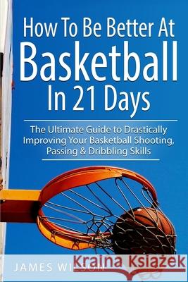 How to Be Better At Basketball in 21 days: The Ultimate Guide to Drastically Improving Your Basketball Shooting, Passing and Dribbling Skills James Wilson 9781520899718