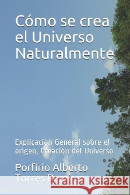 Cómo se crea el Universo Naturalmente: Explicación General sobre el origen, Creación del Universo Torres Ramirez, Porfirio Alberto 9781520933481 Independently Published
