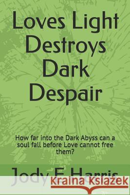 Loves Light Destroys Dark Despair: How far into the Dark Abyss can a soul fall before Love cannot free them? Jody E. Harris 9781521033159 Independently Published