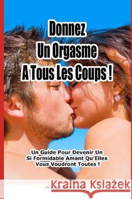 Donnez Un Orgasme a Tous Les Coups: Un Guide Pour Devenir Un Si Formidable Amant Qu'elles Vous Voudront Toutes ! Bernardo Mansoni 9781521077122