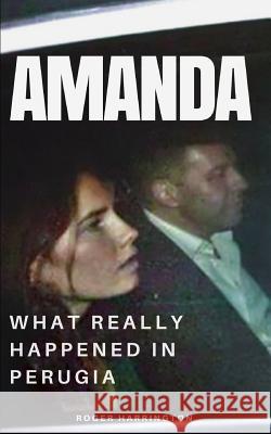 Amanda: What Really Happened In Perugia: The True Story of Amanda Knox and the Murder of Meredith Kercher Roger Harrington 9781521118665 Independently Published