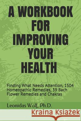 A Workbook for Improving Your Health: Finding What Needs Attention, 1504 Homeopathic Remedies, 39 Bach Flower Remedies and Chakras Leonidas Wolf 9781521134306