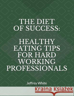 The Diet of Success: Healthy Eating Tips For Hard Working Professionals Jeffrey White 9781521159316 Independently Published