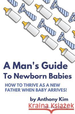 A Man's Guide to Newborn Babies: How To Thrive As A New Father When Baby Arrives! Kim, Anthony 9781521163061