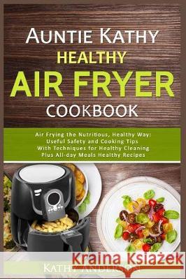 Auntie Kathy Healthy Airfryer Cookbook: Air Frying the Nutritious, Healthy Way: Useful, Safety and Cooking Tips with Techniques for Healthy Cleaning P Alka Resources Kathy Anderson 9781521215753 Independently Published
