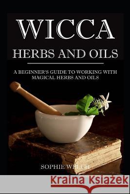 Wicca Herbs and Oils: A Beginner's Guide to Working with Magical Herbs and Oils Sophie Welch 9781521243466 Independently Published