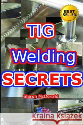 Tig Welding Secrets: An In-Depth Look At Making Aesthetically Pleasing TIG Welds Shawn J. McDonald 9781521498651 Independently Published