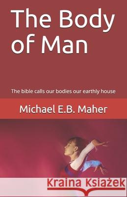 The Body of Man: The bible calls our bodies our earthly house Michael E B Maher 9781521571903 Independently Published
