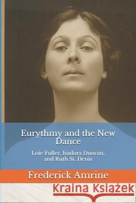 Eurythmy and the New Dance: Loie Fuller, Isadora Duncan, and Ruth St. Denis Frederick Amrine 9781521744444