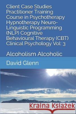 Client Case Studies Practitioner Training Course in Psychotherapy Hypnotherapy Neuro-Linguistic Programming (NLP) Cognitive Behavioural Therapy (CBT) David Glenn 9781521816349