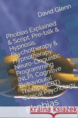 Phobias Explained & Script. Pre-talk & Hypnosis. Psychotherapy & Hypnotherapy. Neuro-Linguistic Programming (NLP). Cognitive Behavioural Therapy (CBT) David Glenn 9781522041771