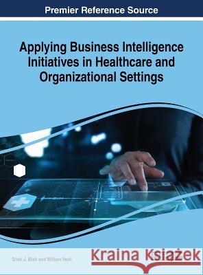 Applying Business Intelligence Initiatives in Healthcare and Organizational Settings Applying Business Intelligence Initiatives in Healthcare and Orga Shah J. Miah William Yeoh 9781522557180 Business Science Reference