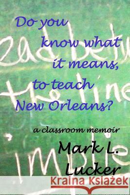Do you know what it means, to teach New Orleans?: a classroom memoir Lucker, Mark L. 9781522704799 Createspace Independent Publishing Platform