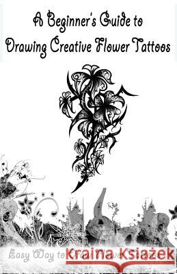 A Beginner's Guide to Drawing Creative Flower Tattoos: Easy Way to Draw Flower Tattoos Publication, Gala 9781522707752 Createspace Independent Publishing Platform
