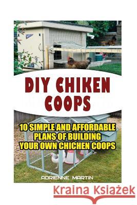 DIY Chicken Coops: 10 Simple and Affordable Plans For Building Your Own Chicken Coops: (Backyard Chickens for Beginners, Building Ideas f Martin, Adrienne 9781522724421 Createspace Independent Publishing Platform