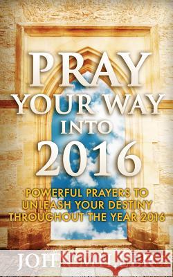 Pray Your Way Into 2016: Powerful Prayers To Unleash Your Destiny Throughout The Year 2016 Miller, John 9781522733126