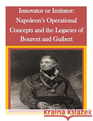 Innovator or Imitator: Napoleon's Operational Concepts and the Legacies of Bourcet and Guibert Command and General Staff College        Penny Hill Press Inc 9781522738350 Createspace Independent Publishing Platform