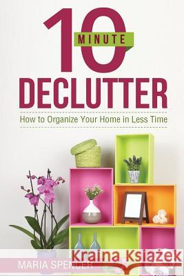 10 Minute Declutter: How to Organize Your Home in Less Time Maria Spencer 9781522738565 Createspace Independent Publishing Platform