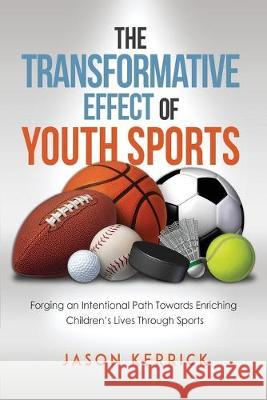 The Transformative Effect Of Youth Sports: Forging an intentional path towards enriching children's lives through sports Jason Kerrick 9781522747079 Createspace Independent Publishing Platform