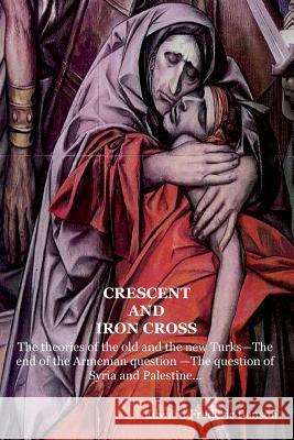 Crescent and Iron Cross: The theories of the old and the new Turks-The end of the Armenian question -The question of Syria and Palestine... Benson, Edward Frederic 9781522786436