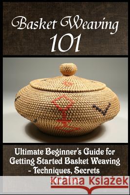 Basket Weaving 101: The Ultimate Beginner's Guide For Getting Started Basket Weaving - Techniques, Secrets And Tips Phelps, Kay 9781522792284 Createspace Independent Publishing Platform