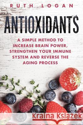 Antioxidants: A Simple Method to Increase Brain Power, Strengthen Your Immune System and Reverse the Aging Process Ruth Logan 9781522794875 Createspace Independent Publishing Platform