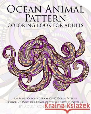 Ocean Animal Pattern Coloring Book for Adults: An Adult Coloring Book of 40 Ocean Pattern Coloring Pages in a Range of Stress Relieving Patterns Adult Coloring World 9781522799368 Createspace Independent Publishing Platform