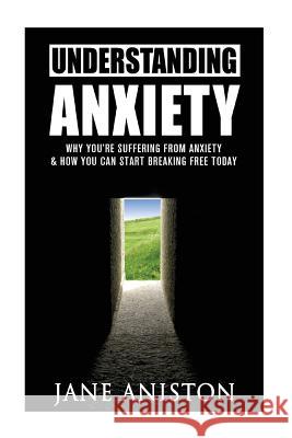 Anxiety: Understanding Anxiety: Why You're Suffering From Anxiety & How You Can Start Breaking Free Today! Aniston, Jane 9781522800552 Createspace Independent Publishing Platform