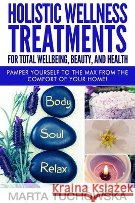 Holistic Wellness Treatments for Total Wellbeing, Beauty, and Health: Pamper Yourself to the Max from the Comfort of Your Home Marta Tuchowska 9781522807346