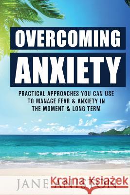 Anxiety: Overcoming Anxiety: Practical Approaches You Can Use To Manage Fear & Anxiety In The Moment & Long Term Aniston, Jane 9781522816881 Createspace Independent Publishing Platform