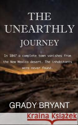The Unearthly Journey: In 1847 a complete town vanishes from the New Mexico desert. The inhabitants were never found. Bryant, Grady 9781522822073 Createspace Independent Publishing Platform