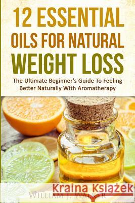 12 Essential Oils For Natural Weight Loss: The Ultimate Beginner's Guide To Feeling Better With Aromatherapy Walker, William J. 9781522829829