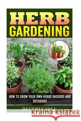 Herb Gardening: How To Grow Your Own Herbs Indoors And Outdoors Hill, Beverly 9781522830306 Createspace Independent Publishing Platform