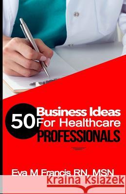 50 BUSINESS IDEAS for Health Care Professionals: A Guide for Health Care Business Ownership Rn Msn Ccrn Eva M. Francis 9781522862185 Createspace Independent Publishing Platform