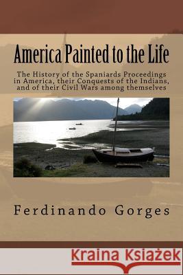 America Painted to the Life: The History of the Spaniards Proceedings in America, their Conquests of the Indians, and of their Civil Wars among the Gorges Esq, Ferdinando 9781522863502 Createspace Independent Publishing Platform