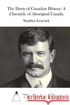 The Dawn of Canadian History- A Chronicle of Aboriginal Canada Stephen Leacock The Perfect Library 9781522868828 Createspace Independent Publishing Platform