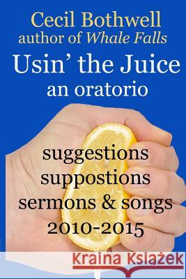 Usin' the Juice: an oratorio: suggestions, suppositions, sermons & songs 2010-2015 Bothwell, Cecil 9781522872368