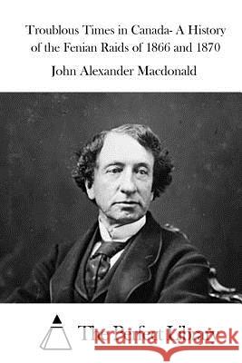 Troublous Times in Canada- A History of the Fenian Raids of 1866 and 1870 John Alexander MacDonald The Perfect Library 9781522873280