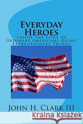 Everyday Heroes: Inside the Lives of Ordinary Americans Doing Extraordinary Things John H. Clar 9781522874171 Createspace Independent Publishing Platform