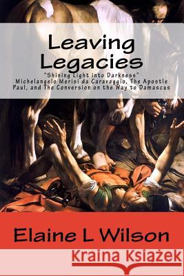 Leaving Legacies: Shining Light into Darkness Michelangelo Merisi da Caravaggio, The Apostle Paul, and The Conversion on the Way to Dama Wilson, Elaine L. 9781522877554