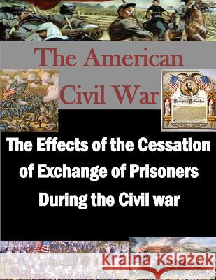 The Effects of the Cessation of Exchange of Prisoners During the Civil War U. S. Army Command and General Staff Col Penny Hill Press Inc 9781522884408 Createspace Independent Publishing Platform