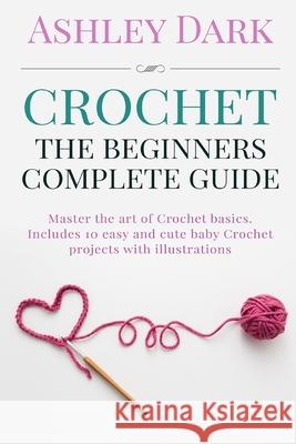 Crochet: Beginner's Complete Guide: Master the Art of Crochet Basics: Includes 10 Cute and Easy Baby Crochet Projects with Illu Ashley Dark 9781522887850