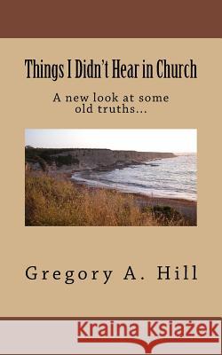 Things I Didn't Hear in Church: A New Look at Some Old Truths... Gregory a. Hill 9781522890010