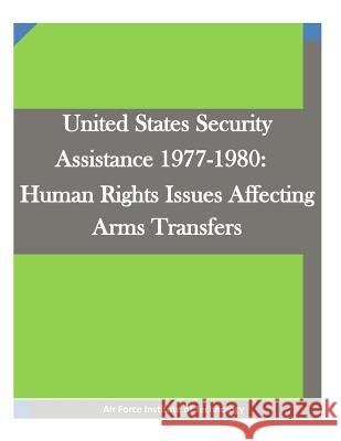United States Security Assistance 1977-1980: Human Rights Issues Affecting Arms Transfers Air Force Institute of Technology        Penny Hill Press Inc 9781522911517 Createspace Independent Publishing Platform