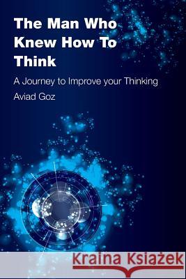 The Man Who Knew How To Think: A Journey to Improve your Thinking Aviad Goz 9781522912606