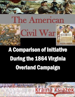 A Comparison of Initiative During the 1864 Virginia Overland Campaign U. S. Army Command and General Staff Col Penny Hill Press Inc 9781522914426 Createspace Independent Publishing Platform